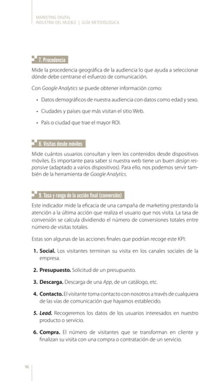 MARKETING DIGITAL
INDUSTRIA DEL MUEBLE | GUÍA METODOLÓGICA
96
7. Procedencia
9. Tasa y rango de la acción final (conversión)
Mide la procedencia geográfica de la audiencia lo que ayuda a seleccionar
dónde debe centrarse el esfuerzo de comunicación.
Con Google Analytics se puede obtener información como:
•	 Datos demográficos de nuestra audiencia con datos como edad y sexo.
•	 Ciudades y países que más visitan el sitio Web.
•	 País o ciudad que trae el mayor ROI.
8. Visitas desde móviles
Mide cuántos usuarios consultan y leen los contenidos desde dispositivos
móviles. Es importante para saber si nuestra web tiene un buen design res-
ponsive (adaptado a varios dispositivos). Para ello, nos podemos servir tam-
bién de la herramienta de Google Analytics.
Este indicador mide la eficacia de una campaña de marketing prestando la
atención a la última acción que realiza el usuario que nos visita. La tasa de
conversión se calcula dividiendo el número de conversiones totales entre
número de visitas totales.
Estas son algunas de las acciones finales que podrían recoge este KPI:
1.	 Social. Los visitantes terminan su visita en los canales sociales de la
empresa.
2.	 Presupuesto. Solicitud de un presupuesto.
3.	 Descarga. Descarga de una App, de un catálogo, etc.
4.	 Contacto. El visitante toma contacto con nosotros a través de cualquiera
de las vías de comunicación que hayamos establecido.
5.	 Lead. Recogeremos los datos de los usuarios interesados en nuestro
producto o servicio.
6.	 Compra. El número de visitantes que se transforman en cliente y
finalizan su visita con una compra o contratación de un servicio.
 