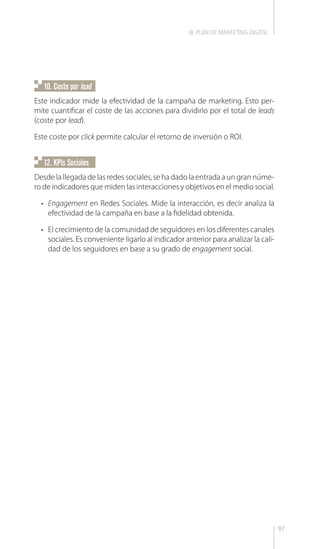 97
10. Coste por lead
12. KPIs Sociales
Este indicador mide la efectividad de la campaña de marketing. Esto per-
mite cuantificar el coste de las acciones para dividirlo por el total de leads
(coste por lead).
Este coste por click permite calcular el retorno de inversión o ROI.
Desde la llegada de las redes sociales, se ha dado la entrada a un gran núme-
ro de indicadores que miden las interacciones y objetivos en el medio social.
•	 Engagement en Redes Sociales. Mide la interacción, es decir analiza la
efectividad de la campaña en base a la fidelidad obtenida.
•	 El crecimiento de la comunidad de seguidores en los diferentes canales
sociales. Es conveniente ligarlo al indicador anterior para analizar la cali-
dad de los seguidores en base a su grado de engagement social.
III. PLAN DE MARKETING DIGITAL
 