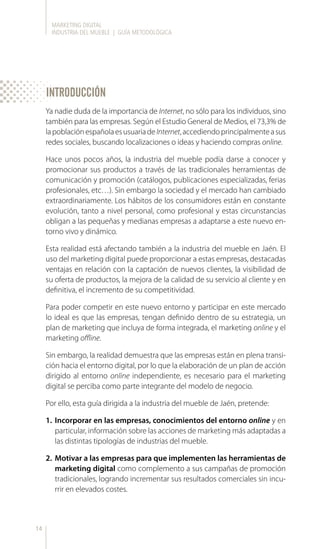 MARKETING DIGITAL
INDUSTRIA DEL MUEBLE | GUÍA METODOLÓGICA
14
Ya nadie duda de la importancia de Internet, no sólo para los individuos, sino
también para las empresas. Según el Estudio General de Medios, el 73,3% de
lapoblaciónespañolaesusuariadeInternet,accediendoprincipalmenteasus
redes sociales, buscando localizaciones o ideas y haciendo compras online.
Hace unos pocos años, la industria del mueble podía darse a conocer y
promocionar sus productos a través de las tradicionales herramientas de
comunicación y promoción (catálogos, publicaciones especializadas, ferias
profesionales, etc…). Sin embargo la sociedad y el mercado han cambiado
extraordinariamente. Los hábitos de los consumidores están en constante
evolución, tanto a nivel personal, como profesional y estas circunstancias
obligan a las pequeñas y medianas empresas a adaptarse a este nuevo en-
torno vivo y dinámico.
Esta realidad está afectando también a la industria del mueble en Jaén. El
uso del marketing digital puede proporcionar a estas empresas, destacadas
ventajas en relación con la captación de nuevos clientes, la visibilidad de
su oferta de productos, la mejora de la calidad de su servicio al cliente y en
definitiva, el incremento de su competitividad.
Para poder competir en este nuevo entorno y participar en este mercado
lo ideal es que las empresas, tengan definido dentro de su estrategia, un
plan de marketing que incluya de forma integrada, el marketing online y el
marketing offline.
Sin embargo, la realidad demuestra que las empresas están en plena transi-
ción hacia el entorno digital, por lo que la elaboración de un plan de acción
dirigido al entorno online independiente, es necesario para el marketing
digital se perciba como parte integrante del modelo de negocio.
Por ello, esta guía dirigida a la industria del mueble de Jaén, pretende:
1.	 Incorporar en las empresas, conocimientos del entorno online y en
particular, información sobre las acciones de marketing más adaptadas a
las distintas tipologías de industrias del mueble.
2.	 Motivar a las empresas para que implementen las herramientas de
marketing digital como complemento a sus campañas de promoción
tradicionales, logrando incrementar sus resultados comerciales sin incu-
rrir en elevados costes.
INTRODUCCIÓN
 