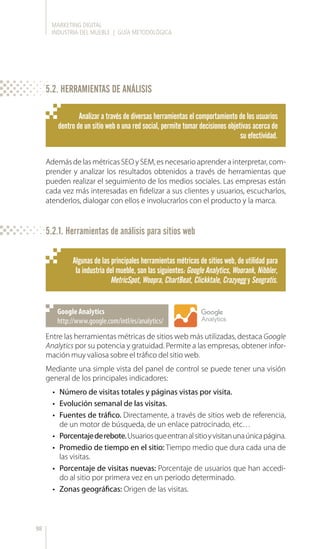 MARKETING DIGITAL
INDUSTRIA DEL MUEBLE | GUÍA METODOLÓGICA
98
5.2. HERRAMIENTAS DE ANÁLISIS
Analizar a través de diversas herramientas el comportamiento de los usuarios
dentro de un sitio web o una red social, permite tomar decisiones objetivas acerca de
su efectividad.
Algunas de las principales herramientas métricas de sitios web, de utilidad para
la industria del mueble, son las siguientes: Google Analytics, Woorank, Nibbler,
MetricSpot, Woopra, ChartBeat, Clickktale, Crazyegg y Seogratis.
Además de las métricas SEO y SEM, es necesario aprender a interpretar, com-
prender y analizar los resultados obtenidos a través de herramientas que
pueden realizar el seguimiento de los medios sociales. Las empresas están
cada vez más interesadas en fidelizar a sus clientes y usuarios, escucharlos,
atenderlos, dialogar con ellos e involucrarlos con el producto y la marca.
5.2.1. Herramientas de análisis para sitios web
Entre las herramientas métricas de sitios web más utilizadas, destaca Google
Analytics por su potencia y gratuidad. Permite a las empresas, obtener infor-
mación muy valiosa sobre el tráfico del sitio web.
Mediante una simple vista del panel de control se puede tener una visión
general de los principales indicadores:
•	 Número de visitas totales y páginas vistas por visita.
•	 Evolución semanal de las visitas.
•	 Fuentes de tráfico. Directamente, a través de sitios web de referencia,
de un motor de búsqueda, de un enlace patrocinado, etc…
•	 Porcentajederebote.Usuariosqueentranalsitioyvisitanunaúnicapágina.
•	 Promedio de tiempo en el sitio: Tiempo medio que dura cada una de
las visitas.
•	 Porcentaje de visitas nuevas: Porcentaje de usuarios que han accedi-
do al sitio por primera vez en un periodo determinado.
•	 Zonas geográficas: Origen de las visitas.
http://www.google.com/intl/es/analytics/
Google Analytics
 