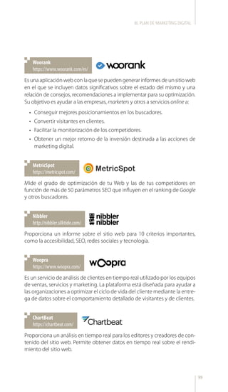99
https://www.woorank.com/es/
Woorank
https://metricspot.com/
MetricSpot
http://nibbler.silktide.com/
Nibbler
https://www.woopra.com/
Woopra
https://chartbeat.com/
ChartBeat
Es una aplicación web con la que se pueden generar informes de un sitio web
en el que se incluyen datos significativos sobre el estado del mismo y una
relación de consejos, recomendaciones a implementar para su optimización.
Su objetivo es ayudar a las empresas, marketers y otros a servicios online a:
•	 Conseguir mejores posicionamientos en los buscadores.
•	 Convertir visitantes en clientes.
•	 Facilitar la monitorización de los competidores.
•	 Obtener un mejor retorno de la inversión destinada a las acciones de
marketing digital.
Mide el grado de optimización de tu Web y las de tus competidores en
función de más de 50 parámetros SEO que influyen en el ranking de Google
y otros buscadores.
Proporciona un informe sobre el sitio web para 10 criterios importantes,
como la accesibilidad, SEO, redes sociales y tecnología.
Es un servicio de análisis de clientes en tiempo real utilizado por los equipos
de ventas, servicios y marketing. La plataforma está diseñada para ayudar a
las organizaciones a optimizar el ciclo de vida del cliente mediante la entre-
ga de datos sobre el comportamiento detallado de visitantes y de clientes.
Proporciona un análisis en tiempo real para los editores y creadores de con-
tenido del sitio web. Permite obtener datos en tiempo real sobre el rendi-
miento del sitio web.
III. PLAN DE MARKETING DIGITAL
 