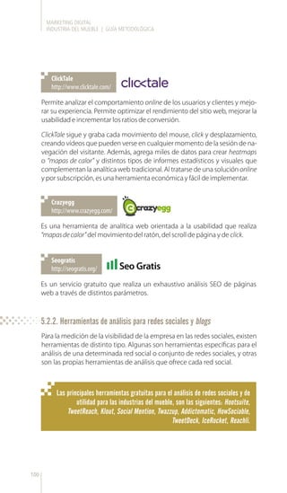 MARKETING DIGITAL
INDUSTRIA DEL MUEBLE | GUÍA METODOLÓGICA
100
Permite analizar el comportamiento online de los usuarios y clientes y mejo-
rar su experiencia. Permite optimizar el rendimiento del sitio web, mejorar la
usabilidad e incrementar los ratios de conversión.
ClickTale sigue y graba cada movimiento del mouse, click y desplazamiento,
creando vídeos que pueden verse en cualquier momento de la sesión de na-
vegación del visitante. Además, agrega miles de datos para crear heatmaps
o “mapas de calor” y distintos tipos de informes estadísticos y visuales que
complementan la analítica web tradicional. Al tratarse de una solución online
y por subscripción, es una herramienta económica y fácil de implementar.
Es una herramienta de analítica web orientada a la usabilidad que realiza
“mapasdecalor”del movimiento del ratón, del scroll de página y de click.
Es un servicio gratuito que realiza un exhaustivo análisis SEO de páginas
web a través de distintos parámetros.
http://www.clicktale.com/
ClickTale
http://www.crazyegg.com/
Crazyegg
http://seogratis.org/
Seogratis
Para la medición de la visibilidad de la empresa en las redes sociales, existen
herramientas de distinto tipo. Algunas son herramientas específicas para el
análisis de una determinada red social o conjunto de redes sociales, y otras
son las propias herramientas de análisis que ofrece cada red social.
Las principales herramientas gratuitas para el análisis de redes sociales y de
utilidad para las industrias del mueble, son las siguientes: Hootsuite,
TweetReach, Klout, Social Mention, Twazzup, Addictomatic, HowSociable,
TweetDeck, IceRocket, Reachli.
5.2.2. Herramientas de análisis para redes sociales y blogs
 
