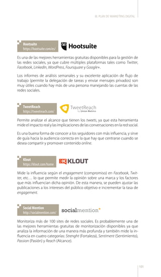 101
https://hootsuite.com/es/
Hootsuite
https://tweetreach.com/
TweetReach
https://klout.com/home
Klout
Es una de las mejores herramientas gratuitas disponibles para la gestión de
las redes sociales, ya que cubre múltiples plataformas tales como Twitter,
Facebook, LinkedIn, WordPress, Foursquare y Google+.
Los informes de análisis semanales y su excelente aplicación de flujo de
trabajo (permite la delegación de tareas y enviar mensajes privados) son
muy útiles cuando hay más de una persona manejando las cuentas de las
redes sociales.
Permite analizar el alcance que tienen los tweets, ya que esta herramienta
mideelimpactorealylasimplicacionesdelasconversacionesenlaredsocial.
Es una buena forma de conocer a los seguidores con más influencia, y sirve
de guía hacia la audiencia correcta en la que hay que centrarse cuando se
desea compartir y promover contenido online.
Mide la influencia según el engagement (compromiso) en Facebook, Twit-
ter, etc… lo que permite medir la opinión sobre una marca y los factores
que más influencian dicha opinión. De esta manera, se pueden ajustar las
publicaciones a los intereses del público objetivo e incrementar la tasa de
engagement.
III. PLAN DE MARKETING DIGITAL
http://socialmention.com/
Social Mention
Monitoriza más de 100 sites de redes sociales. Es probablemente una de
las mejores herramientas gratuitas de monitorización disponibles ya que
analiza la información de una manera más profunda y también mide la in-
fluencia en cuatro categorías: Strenght (Fortaleza), Sentiment (Sentimiento),
Passion (Pasión) y Reach (Alcance).
 