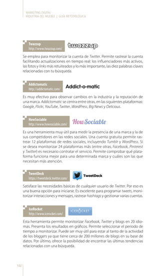 MARKETING DIGITAL
INDUSTRIA DEL MUEBLE | GUÍA METODOLÓGICA
102
http://www.twazzup.com/
Twazzup
http://addictomatic.com/
Addictomatic
http://www.howsociable.com/
HowSociable
https://tweetdeck.twitter.com/
TweetDeck
http://www.icerocket.com/
IceRocket
Se emplea para monitorizar la cuenta de Twitter. Permite rastrear la cuenta
facilitando actualizaciones en tiempo real: los influenciadores más activos,
las fotos y links más retuiteados y lo más importante, las diez palabras claves
relacionadas con tu búsqueda.
Es muy efectivo para observar cambios en la industria y la reputación de
una marca. Addictomatic se centra entre otras, en las siguientes plataformas:
Google, Flickr, YouTube, Twitter, WordPress, Big News y Delicious.
Es una herramienta muy útil para medir la presencia de una marca y la de
sus competidores en las redes sociales. Una cuenta gratuita permite ras-
trear 12 plataformas de redes sociales, incluyendo Tumblr y WordPress. Si
se desea monitorizar 24 plataformas más (entre otras, Facebook, Pinterest
y Twitter) es necesario contratar el servicio. Permite comprobar qué plata-
forma funciona mejor para una determinada marca y cuáles son las que
necesitan más atención.
Satisface las necesidades básicas de cualquier usuario de Twitter. Por eso es
una buena opción para iniciarse. Es excelente para programar tweets, moni-
torizar interacciones y mensajes, rastrear hashtags y gestionar varias cuentas.
Esta herramienta permite monitorizar Facebook, Twitter y blogs en 20 idio-
mas. Presenta los resultados en gráficos. Permite seleccionar el periodo de
tiempo a monitorizar. Puede ser muy útil para estar al tanto de la actividad
de los bloggers ya que tiene cerca de 200 millones de blogs en su base de
datos. Por último, ofrece la posibilidad de encontrar las últimas tendencias
relacionadas con una búsqueda.
 