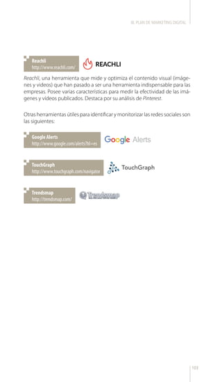 103
http://www.reachli.com/
Reachli
http://www.google.com/alerts?hl=es
Google Alerts
http://www.touchgraph.com/navigator
TouchGraph
http://trendsmap.com/
Trendsmap
Reachli, una herramienta que mide y optimiza el contenido visual (imáge-
nes y videos) que han pasado a ser una herramienta indispensable para las
empresas. Posee varias características para medir la efectividad de las imá-
genes y vídeos publicados. Destaca por su análisis de Pinterest.
Otras herramientas útiles para identificar y monitorizar las redes sociales son
las siguientes:
III. PLAN DE MARKETING DIGITAL
 