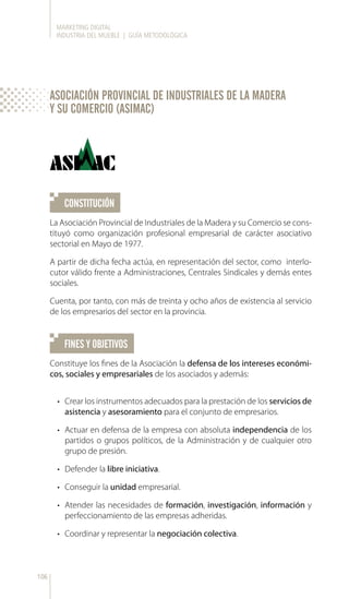MARKETING DIGITAL
INDUSTRIA DEL MUEBLE | GUÍA METODOLÓGICA
106
CONSTITUCIÓN
FINES Y OBJETIVOS
La Asociación Provincial de Industriales de la Madera y su Comercio se cons-
tituyó como organización profesional empresarial de carácter asociativo
sectorial en Mayo de 1977.
A partir de dicha fecha actúa, en representación del sector, como interlo-
cutor válido frente a Administraciones, Centrales Sindicales y demás entes
sociales.
Cuenta, por tanto, con más de treinta y ocho años de existencia al servicio
de los empresarios del sector en la provincia.
Constituye los fines de la Asociación la defensa de los intereses económi-
cos, sociales y empresariales de los asociados y además:
•	 Crear los instrumentos adecuados para la prestación de los servicios de
asistencia y asesoramiento para el conjunto de empresarios.
•	 Actuar en defensa de la empresa con absoluta independencia de los
partidos o grupos políticos, de la Administración y de cualquier otro
grupo de presión.
•	 Defender la libre iniciativa.
•	 Conseguir la unidad empresarial.
•	 Atender las necesidades de formación, investigación, información y
perfeccionamiento de las empresas adheridas.
•	 Coordinar y representar la negociación colectiva.
ASOCIACIÓN PROVINCIAL DE INDUSTRIALES DE LA MADERA
Y SU COMERCIO (ASIMAC)
 