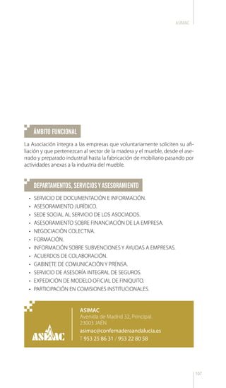 107
ASIMAC
ÁMBITO FUNCIONAL
DEPARTAMENTOS,SERVICIOSYASESORAMIENTO
La Asociación integra a las empresas que voluntariamente soliciten su afi-
liación y que pertenezcan al sector de la madera y el mueble, desde el ase-
rrado y preparado industrial hasta la fabricación de mobiliario pasando por
actividades anexas a la industria del mueble.
•	 SERVICIO DE DOCUMENTACIÓN E INFORMACIÓN.
•	 ASESORAMIENTO JURÍDICO.
•	 SEDE SOCIAL AL SERVICIO DE LOS ASOCIADOS.
•	 ASESORAMIENTO SOBRE FINANCIACIÓN DE LA EMPRESA.
•	 NEGOCIACIÓN COLECTIVA.
•	 FORMACIÓN.
•	 INFORMACIÓN SOBRE SUBVENCIONES Y AYUDAS A EMPRESAS.
•	 ACUERDOS DE COLABORACIÓN.
•	 GABINETE DE COMUNICACIÓN Y PRENSA.
•	 SERVICIO DE ASESORÍA INTEGRAL DE SEGUROS.
•	 EXPEDICIÓN DE MODELO OFICIAL DE FINIQUITO.
•	 PARTICIPACIÓN EN COMISIONES INSTITUCIONALES.
ASIMAC
Avenida de Madrid 32, Principal.
23003 JAÉN
asimac@confemaderaandalucia.es
T 953 25 86 31 / 953 22 80 58
 