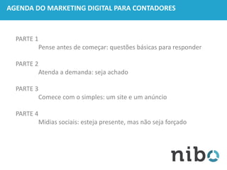 AGENDA DO MARKETING DIGITAL PARA CONTADORES
PARTE 1
Pense antes de começar: questões básicas para responder
PARTE 2
Atenda a demanda: seja achado
PARTE 3
Comece com o simples: um site e um anúncio
PARTE 4
Midias sociais: esteja presente, mas não seja forçado
 