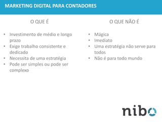 MARKETING DIGITAL PARA CONTADORES
O QUE É
• Investimento de médio e longo
prazo
• Exige trabalho consistente e
dedicado
• Necessita de uma estratégia
• Pode ser simples ou pode ser
complexo
O QUE NÃO É
• Mágica
• Imediato
• Uma estratégia não serve para
todos
• Não é para todo mundo
 