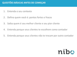 QUESTÕES BÁSICAS ANTES DE COMEÇAR
1. Entenda o seu contexto
2. Defina quem você é: pontos fortes e fracos
3. Saiba quem é seu melhor cliente e seu pior cliente
4. Entenda porque seus clientes te escolhem como contador
5. Entenda porque seus clientes não te trocam por outro contador
 