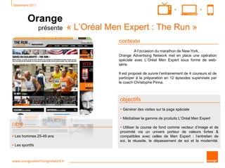 Septembre 2011
Orange
présente « L’Oréal Men Expert : The Run »
www.orangeadvertisingnetwork.fr
objectifs
 Générer des visites sur la page spéciale
 Médiatiser la gamme de produits L’Oréal Men Expert
 Utiliser la course de fond comme vecteur d’image et de
proximité via un univers porteur de valeurs fortes &
compatibles avec celles de Men Expert : l’entretien de
soi, la réussite, le dépassement de soi et la modernité.
contexte
A l’occasion du marathon de New-York,
Orange Advertising Network met en place une opération
spéciale avec L’Oréal Men Expert sous forme de web-
série.
Il est proposé de suivre l’entrainement de 4 coureurs et de
participer à la préparation en 12 épisodes supervisés par
le coach Christophe Pinna.
cible
 Les hommes 25-49 ans
 Les sportifs
++
 