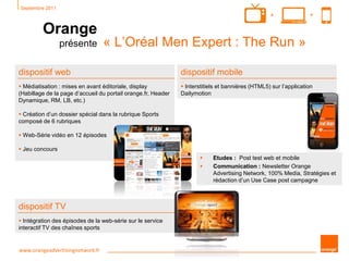 Septembre 2011
Orange
présente « L’Oréal Men Expert : The Run »
www.orangeadvertisingnetwork.fr
++
dispositif web
 Médiatisation : mises en avant éditoriale, display
(Habillage de la page d’accueil du portail orange.fr, Header
Dynamique, RM, LB, etc.)
 Création d’un dossier spécial dans la rubrique Sports
composé de 6 rubriques
 Web-Série vidéo en 12 épisodes
 Jeu concours
dispositif mobile
 Interstitiels et bannières (HTML5) sur l’application
Dailymotion
dispositif TV
 Intégration des épisodes de la web-série sur le service
interactif TV des chaînes sports
 Etudes : Post test web et mobile
 Communication : Newsletter Orange
Advertising Network, 100% Media, Stratégies et
rédaction d’un Use Case post campagne
 