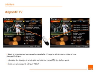 créations
dispositif TV
Men Expert – Episode 1
Men Expert – Episode 2
Men Expert – Episode 3
 Relais du projet Web sur les chaînes Sports de la TV d’Orange en affinité, avec un cœur de cible
Hommes 25-49 ans
 Intégration des épisodes de la web-série sur le service interactif TV des chaînes sports
 Accès aux épisodes par la rubrique" Vidéos"
 