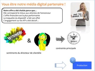 Vous être notre média digital partenaire !
Notre offre a été choisie parce que…
Elle correspond le mieux aux attentes de l’annonceur
L’offre financière est la plus performante
La maquette du dispositif a fait son effet
L’engagement sur les KPI a été décisif…
&
sentiments du directeur de clientèle
contrainte principale
Production
2
 
