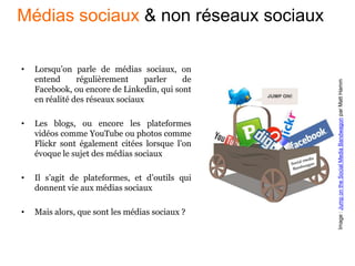 • Lorsqu’on parle de médias sociaux, on
entend régulièrement parler de
Facebook, ou encore de Linkedin, qui sont
en réalité des réseaux sociaux
• Les blogs, ou encore les plateformes
vidéos comme YouTube ou photos comme
Flickr sont également citées lorsque l’on
évoque le sujet des médias sociaux
• Il s’agit de plateformes, et d’outils qui
donnent vie aux médias sociaux
• Mais alors, que sont les médias sociaux ?
Image:JumpontheSocialMediaBandwagonparMattHamm
Médias sociaux & non réseaux sociaux
 