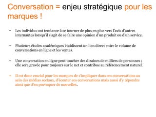 • Les individus ont tendance à se tourner de plus en plus vers l’avis d’autres
internautes lorsqu’il s’agit de se faire une opinion d’un produit ou d’un service.
• Plusieurs études académiques établissent un lien direct entre le volume de
conversations en ligne et les ventes.
• Une conversation en ligne peut toucher des dizaines de milliers de personnes ;
elle sera gravée pour toujours sur le net et contribue au référencement naturel.
• Il est donc crucial pour les marques de s’impliquer dans ces conversations au
sein des médias sociaux, d’écouter ces conversations mais aussi d’y répondre
ainsi que d’en provoquer de nouvelles.
Conversation = enjeu stratégique pour les
marques !
 