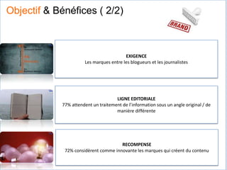 EXIGENCE
Les marques entre les blogueurs et les journalistes
LIGNE EDITORIALE
77% attendent un traitement de l’information sous un angle original / de
manière différente
RECOMPENSE
72% considèrent comme innovante les marques qui créent du contenu
Objectif & Bénéfices ( 2/2)
 