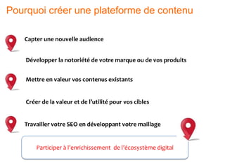 Capter une nouvelle audience
Développer la notoriété de votre marque ou de vos produits
Mettre en valeur vos contenus existants
Créer de la valeur et de l’utilité pour vos cibles
Travailler votre SEO en développant votre maillage
Participer à l’enrichissement de l’écosystème digital
Pourquoi créer une plateforme de contenu
 