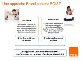 NOTORIETE
Savoir capter l’attention du
consommateur hyper sollicité
en se rapprochant du contenu
qui est leur objectif prioritaire
d’attention des internautes
ACQUISITION
Profiter de cet univers captif
pour accompagner les
internautes jusqu’à l’acte
d’achat en ligne en limitant le
risque de « fuite » vers un
site concurrent
Créer de la préférence
de marque
Transformer le prospect
en client
Une approche 100% Brand content ROIST
en s’adossant un carrefour d’audience du web 2.0
Une approche Brand content ROIST
 