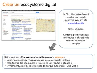Le Club Med est référencé
dans les moteurs de
recherche avec son site
www.clubmed.fr
Site « séjours »
Contenus permettant aux
internautes « chauds » de
réserver leur séjour
en ligne
Notre parti pris : Une approche complémentaire « contenu »
 capter une audience complémentaire intéressée par le contenu
 transformer des internautes « froids » en internautes « chauds »
 dynamiser & créer de la préférence de marque autour du « Club Med »
Créer un écosystème digital
 