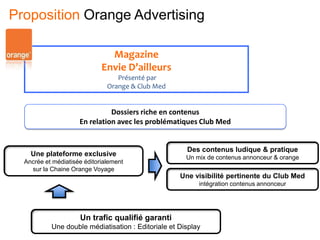 Magazine
Envie D’ailleurs
Présenté par
Orange & Club Med
Dossiers riche en contenus
En relation avec les problématiques Club Med
Une plateforme exclusive
Ancrée et médiatisée éditorialement
sur la Chaine Orange Voyage
Des contenus ludique & pratique
Un mix de contenus annonceur & orange
Une visibilité pertinente du Club Med
intégration contenus annonceur
Un trafic qualifié garanti
Une double médiatisation : Editoriale et Display
Proposition Orange Advertising
 