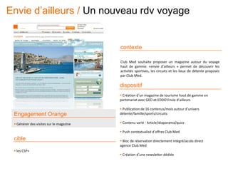 contexte
Club Med souhaite proposer un magazine autour du voyage
haut de gamme. «envie d’ailleurs » permet de découvrir les
activités sportives, les circuits et les lieux de détente proposés
par Club Med.
Engagement Orange
 Générer des visites sur le magazine
cible
 les CSP+
dispositif
 Création d’un magazine de tourisme haut de gamme en
partenariat avec GEO et EDDO Envie d’ailleurs
 Publication de 16 contenus/mois autour d’univers
détente/famille/sports/circuits
 Contenu varié : Article/diaporama/quizz
 Push contextualisé d’offres Club Med
 Bloc de réservation directement intégré/accès direct
agence Club Med
 Création d’une newsletter dédiée
Envie d’ailleurs / Un nouveau rdv voyage
 