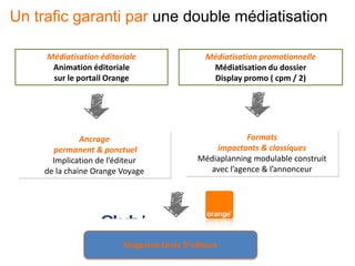 Médiatisation éditoriale
Animation éditoriale
sur le portail Orange
Médiatisation promotionnelle
Médiatisation du dossier
Display promo ( cpm / 2)
Ancrage
permanent & ponctuel
Implication de l’éditeur
de la chaine Orange Voyage
Formats
impactants & classiques
Médiaplanning modulable construit
avec l’agence & l’annonceur
Magazine Envie D’ailleurs
Un trafic garanti par une double médiatisation
 