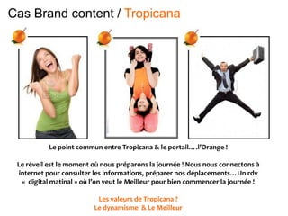 Le point commun entre Tropicana & le portail….l’Orange !
Le réveil est le moment où nous préparons la journée ! Nous nous connectons à
internet pour consulter les informations, préparer nos déplacements…Un rdv
« digital matinal » où l’on veut le Meilleur pour bien commencer la journée !
Les valeurs de Tropicana ?
Le dynamisme & Le Meilleur
Cas Brand content / Tropicana
 