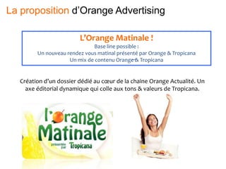 L’Orange Matinale !
Base line possible :
Un nouveau rendez vous matinal présenté par Orange & Tropicana
Un mix de contenu Orange & Tropicana
Création d’un dossier dédié au cœur de la chaine Orange Actualité. Un
axe éditorial dynamique qui colle aux tons & valeurs de Tropicana.
La proposition d’Orange Advertising
 