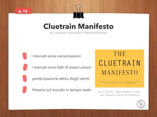 p.16 
Cluetrain Manifesto 
un nuovo mercato interconnesso 
i mercati sono conversazioni 
i mercati sono fatti di esseri um...
