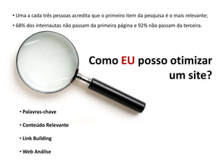 • Uma a cada três pessoas acredita que o primeiro item da pesquisa é o mais relevante;
• 68% dos internautas não passam da primeira página e 92% não passam da terceira.




                                 Como EU posso otimizar
                                               um site?

   • Palavras-chave

   • Conteúdo Relevante

   • Link Building

   • Web Análise
 