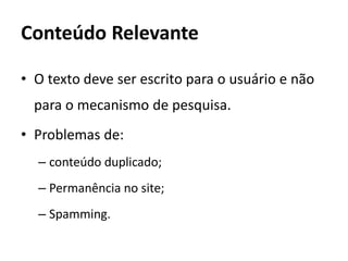 Conteúdo Relevante

• O texto deve ser escrito para o usuário e não
  para o mecanismo de pesquisa.
• Problemas de:
  – conteúdo duplicado;
  – Permanência no site;
  – Spamming.
 