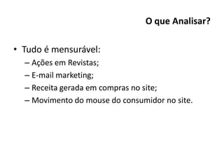 O que Analisar?

• Tudo é mensurável:
  – Ações em Revistas;
  – E-mail marketing;
  – Receita gerada em compras no site;
  – Movimento do mouse do consumidor no site.
 