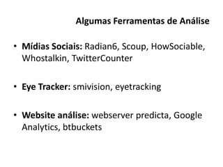 Algumas Ferramentas de Análise

• Mídias Sociais: Radian6, Scoup, HowSociable,
  Whostalkin, TwitterCounter

• Eye Tracker: smivision, eyetracking

• Website análise: webserver predicta, Google
  Analytics, btbuckets
 