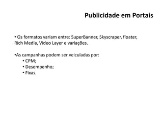 Publicidade em Portais

• Os formatos variam entre: SuperBanner, Skyscraper, floater,
Rich Media, Video Layer e variações.

•As campanhas podem ser veiculadas por:
    • CPM;
    • Desempenho;
    • Fixas.
 