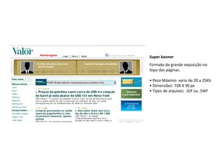 Super banner
Formato de grande exposição no
topo das páginas.

• Peso Máximo: varia de 20 a 25Kb
• Dimensões: 728 X 90 px
• Tipos de arquivos: .GIF ou .SWF
 