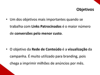 Otimização nos Mecanismos de
                                     Objetivos
                                         Busca
• Um dos objetivos mais importantes quando se
  trabalha com Links Patrocinados é o maior número
  de conversões pelo menor custo.



• O objetivo da Rede de Conteúdo é a visualização da
  campanha. É muito utilizado para branding, pois
  chega a imprimir milhões de anúncios por mês.
 