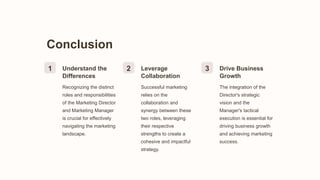 Conclusion
1 Understand the
Differences
Recognizing the distinct
roles and responsibilities
of the Marketing Director
and Marketing Manager
is crucial for effectively
navigating the marketing
landscape.
2 Leverage
Collaboration
Successful marketing
relies on the
collaboration and
synergy between these
two roles, leveraging
their respective
strengths to create a
cohesive and impactful
strategy.
3 Drive Business
Growth
The integration of the
Director's strategic
vision and the
Manager's tactical
execution is essential for
driving business growth
and achieving marketing
success.
 