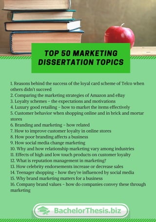 TOP 50 MARKETING
DISSERTATION TOPICS
1. Reasons behind the success of the loyal card scheme of Telco when
others didn’t succeed
2. Comparing the marketing strategies of Amazon and eBay
3. Loyalty schemes – the expectations and motivations
4. Luxury good retailing – how to market the items effectively
5. Customer behavior when shopping online and in brick and mortar
stores
6. Branding and marketing – how related
7. How to improve customer loyalty in online stores
8. How poor branding affects a business
9. How social media change marketing
10. Why and how relationship marketing vary among industries 
11. Effects of high and low touch products on customer loyalty
12. What is reputation management in marketing?
13. How celebrity endorsements increase or decrease sales
14. Teenager shopping – how they’re influenced by social media
15. Why brand marketing matters for a business
16. Company brand values – how do companies convey these through
marketing
 