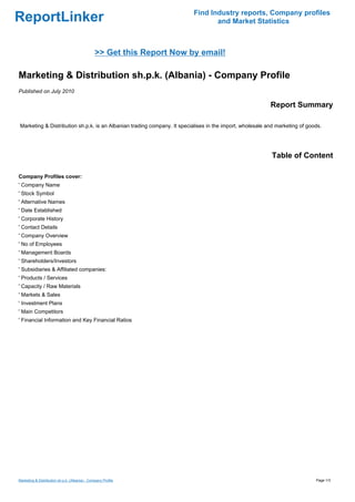 Find Industry reports, Company profiles
ReportLinker                                                                    and Market Statistics



                                                >> Get this Report Now by email!

Marketing & Distribution sh.p.k. (Albania) - Company Profile
Published on July 2010

                                                                                                          Report Summary

Marketing & Distribution sh.p.k. is an Albanian trading company. It specialises in the import, wholesale and marketing of goods.




                                                                                                          Table of Content

Company Profiles cover:
' Company Name
' Stock Symbol
' Alternative Names
' Date Established
' Corporate History
' Contact Details
' Company Overview
' No of Employees
' Management Boards
' Shareholders/Investors
' Subsidiaries & Affiliated companies:
' Products / Services
' Capacity / Raw Materials
' Markets & Sales
' Investment Plans
' Main Competitors
' Financial Information and Key Financial Ratios




Marketing & Distribution sh.p.k. (Albania) - Company Profile                                                                 Page 1/3
 