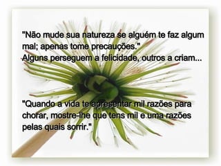 " Não mude sua natureza se alguém te faz algum mal; apenas tome precauções." Alguns perseguem a felicidade, outros a criam... "Quando a vida te apresentar mil razões para chorar, mostre-lhe que tens mil e uma razões pelas quais sorrir." 
