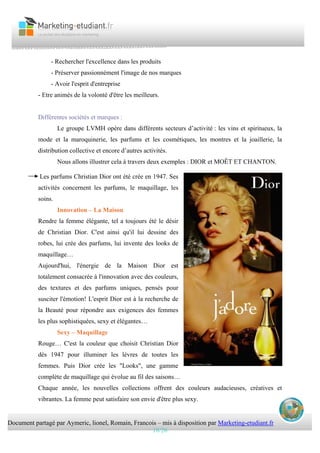 Document partagé par Aymeric, lionel, Romain, Francois – mis à disposition par Marketing-etudiant.fr
18/26
- Rechercher l'excellence dans les produits
- Préserver passionnément l'image de nos marques
- Avoir l'esprit d'entreprise
- Etre animés de la volonté d'être les meilleurs.
Différentes sociétés et marques :
Le groupe LVMH opère dans différents secteurs d’activité : les vins et spiritueux, la
mode et la maroquinerie, les parfums et les cosmétiques, les montres et la joaillerie, la
distribution collective et encore d’autres activités.
Nous allons illustrer cela à travers deux exemples : DIOR et MOÊT ET CHANTON.
Les parfums Christian Dior ont été crée en 1947. Ses
activités concernent les parfums, le maquillage, les
soins.
Innovation – La Maison
Rendre la femme élégante, tel a toujours été le désir
de Christian Dior. C'est ainsi qu'il lui dessine des
robes, lui crée des parfums, lui invente des looks de
maquillage…
Aujourd'hui, l'énergie de la Maison Dior est
totalement consacrée à l'innovation avec des couleurs,
des textures et des parfums uniques, pensés pour
susciter l'émotion! L'esprit Dior est à la recherche de
la Beauté pour répondre aux exigences des femmes
les plus sophistiquées, sexy et élégantes…
Sexy – Maquillage
Rouge… C'est la couleur que choisit Christian Dior
dès 1947 pour illuminer les lèvres de toutes les
femmes. Puis Dior crée les "Looks", une gamme
complète de maquillage qui évolue au fil des saisons…
Chaque année, les nouvelles collections offrent des couleurs audacieuses, créatives et
vibrantes. La femme peut satisfaire son envie d'être plus sexy.
 