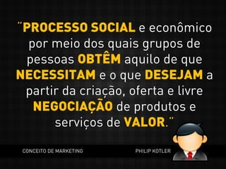 “PROCESSO SOCIAL e econômico
por meio dos quais grupos de
pessoas OBTÊM aquilo de que
NECESSITAM e o que DESEJAM a
partir da criação, oferta e livre
NEGOCIAÇÃO de produtos e
serviços de VALOR.”
CONCEITO DE MARKETING PHILIP KOTLER
 