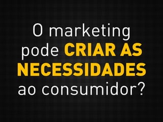 O marketing
pode CRIAR AS
NECESSIDADES
ao consumidor?
 