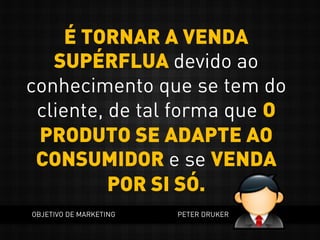 É TORNAR A VENDA
SUPÉRFLUA devido ao
conhecimento que se tem do
cliente, de tal forma que O
PRODUTO SE ADAPTE AO
CONSUMIDOR e se VENDA
POR SI SÓ.
OBJETIVO DE MARKETING PETER DRUKER
 
