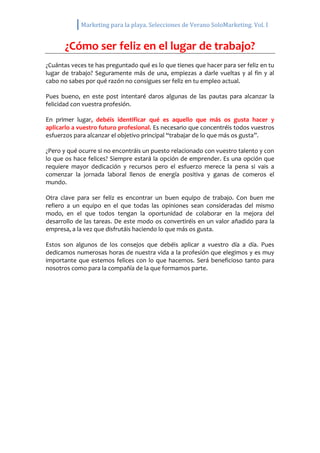Marketing para la playa. Selecciones de Verano SoloMarketing. Vol. I
¿Cómo ser feliz en el lugar de trabajo?
¿Cuántas veces te has preguntado qué es lo que tienes que hacer para ser feliz en tu
lugar de trabajo? Seguramente más de una, empiezas a darle vueltas y al fin y al
cabo no sabes por qué razón no consigues ser feliz en tu empleo actual.
Pues bueno, en este post intentaré daros algunas de las pautas para alcanzar la
felicidad con vuestra profesión.
En primer lugar, debéis identificar qué es aquello que más os gusta hacer y
aplicarlo a vuestro futuro profesional. Es necesario que concentréis todos vuestros
esfuerzos para alcanzar el objetivo principal “trabajar de lo que más os gusta”.
¿Pero y qué ocurre si no encontráis un puesto relacionado con vuestro talento y con
lo que os hace felices? Siempre estará la opción de emprender. Es una opción que
requiere mayor dedicación y recursos pero el esfuerzo merece la pena si vais a
comenzar la jornada laboral llenos de energía positiva y ganas de comeros el
mundo.
Otra clave para ser feliz es encontrar un buen equipo de trabajo. Con buen me
refiero a un equipo en el que todas las opiniones sean consideradas del mismo
modo, en el que todos tengan la oportunidad de colaborar en la mejora del
desarrollo de las tareas. De este modo os convertiréis en un valor añadido para la
empresa, a la vez que disfrutáis haciendo lo que más os gusta.
Estos son algunos de los consejos que debéis aplicar a vuestro día a día. Pues
dedicamos numerosas horas de nuestra vida a la profesión que elegimos y es muy
importante que estemos felices con lo que hacemos. Será beneficioso tanto para
nosotros como para la compañía de la que formamos parte.
 