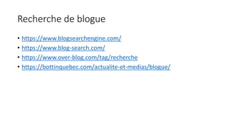 Recherche de blogue
• https://www.blogsearchengine.com/
• https://www.blog-search.com/
• https://www.over-blog.com/tag/recherche
• https://bottinquebec.com/actualite-et-medias/blogue/
 