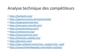 Analyse technique des compétiteurs
• https://builtwith.com/
• https://app.buzzsumo.com/content/web
• https://pagespeed.web.dev/
• https://sitereport.netcraft.com/
• https://seositecheckup.com/
• https://validator.w3.org/
• https://www.woorank.com/
• https://freetools.seobility.net/
• https://gtmetrix.com/
• https://app.neilpatel.com/en/seo_analyzer/site_audit
• https://www.thinkwithgoogle.com/intl/en-ca/tools/
 