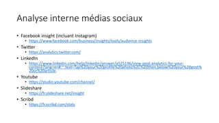 Analyse interne médias sociaux
• Facebook insight (incluant Instagram)
• https://www.facebook.com/business/insights/tools/audience-insights
• Twitter
• https://analytics.twitter.com/
• LinkedIn
• https://www.linkedin.com/help/linkedin/answer/a525196/view-post-analytics-for-your-
content?lang=en#:~:text=Tap%20your%20profile%20photo%2C%20then,below%20your%20post%
20or%20article.
• Youtube
• https://studio.youtube.com/channel/
• Slideshare
• https://fr.slideshare.net/insight
• Scribd
• https://fr.scribd.com/stats
 