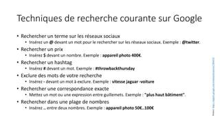 Techniques de recherche courante sur Google
• Rechercher un terme sur les réseaux sociaux
• Insérez un @ devant un mot pour le rechercher sur les réseaux sociaux. Exemple : @twitter.
• Rechercher un prix
• Insérez $ devant un nombre. Exemple : appareil photo 400€.
• Rechercher un hashtag
• Insérez # devant un mot. Exemple : #throwbackthursday
• Exclure des mots de votre recherche
• Insérez - devant un mot à exclure. Exemple : vitesse jaguar -voiture
• Rechercher une correspondance exacte
• Mettez un mot ou une expression entre guillemets. Exemple : "plus haut bâtiment".
• Rechercher dans une plage de nombres
• Insérez .. entre deux nombres. Exemple : appareil photo 50€..100€
Source:
https://support.google.com/websearch/answer/2466433
 